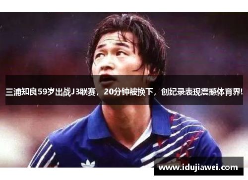 三浦知良59岁出战J3联赛，20分钟被换下，创纪录表现震撼体育界!